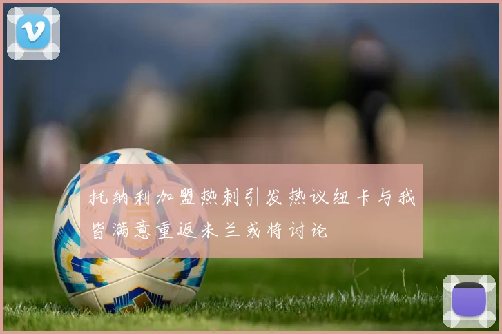 托纳利加盟热刺引发热议纽卡与我皆满意重返米兰或将讨论