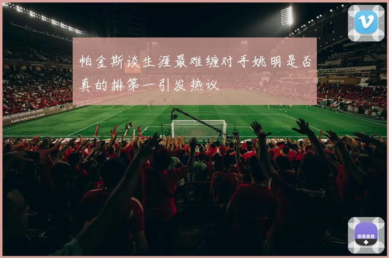 帕金斯谈生涯最难缠对手姚明是否真的排第一引发热议