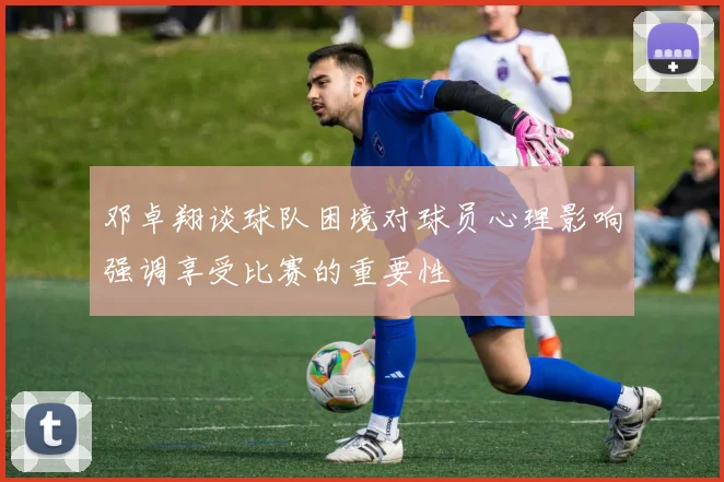 邓卓翔谈球队困境对球员心理影响强调享受比赛的重要性