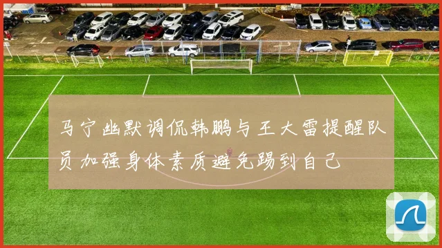马宁幽默调侃韩鹏与王大雷提醒队员加强身体素质避免踢到自己