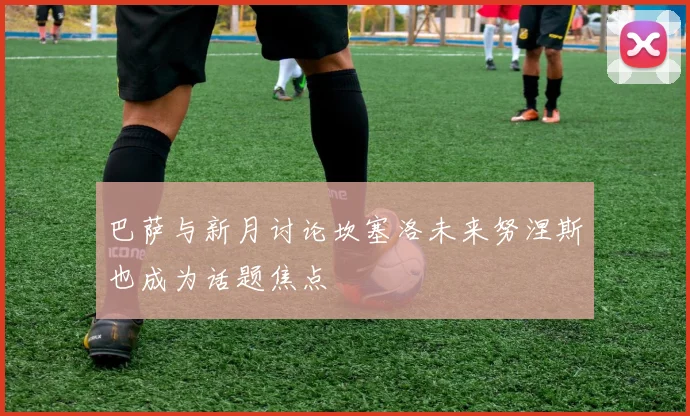 巴萨与新月讨论坎塞洛未来努涅斯也成为话题焦点