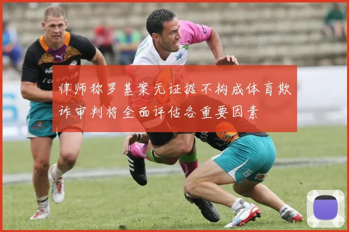律师称罗基案无证据不构成体育欺诈审判将全面评估各重要因素