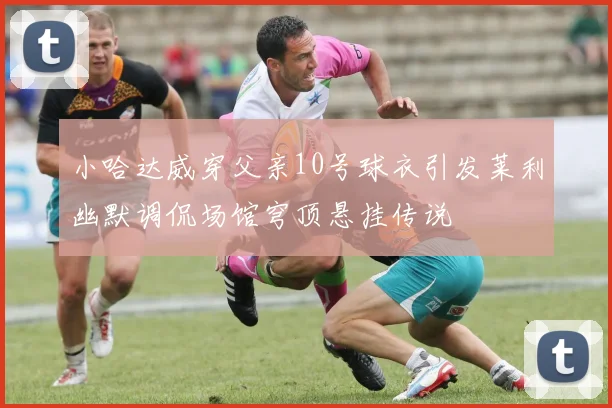 小哈达威穿父亲10号球衣引发莱利幽默调侃场馆穹顶悬挂传说