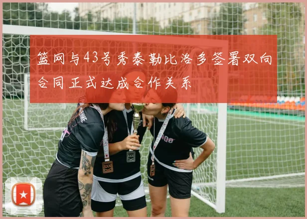 篮网与43号秀泰勒比洛多签署双向合同正式达成合作关系