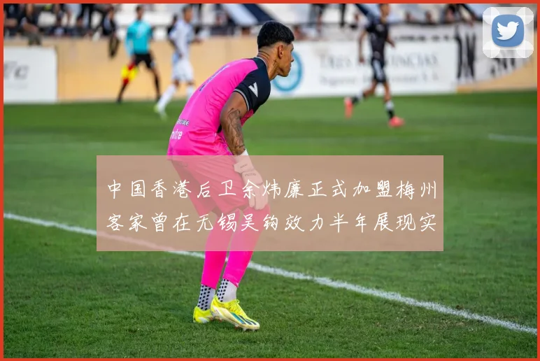 中国香港后卫余炜廉正式加盟梅州客家曾在无锡吴钩效力半年展现实力
