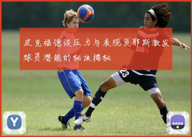 皮克福德谈压力与表现莫耶斯激发球员潜能的秘诀揭秘