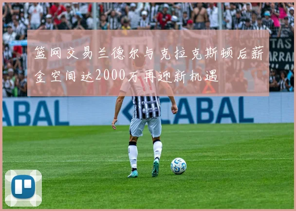 篮网交易兰德尔与克拉克斯顿后薪金空间达2000万再迎新机遇