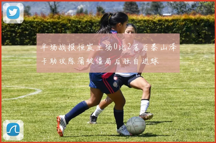 半场战报恒宸主场0比2落后泰山泽卡助攻陈蒲破僵局后独自进球